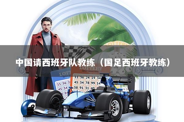 中国请西班牙队教练（国足西班牙教练）