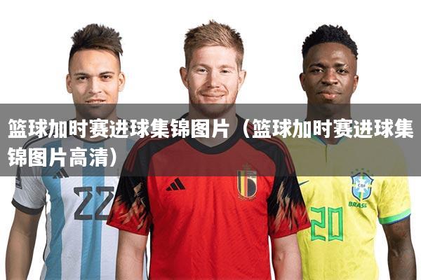 篮球加时赛进球集锦图片(篮球加时赛进球集锦图片高清)