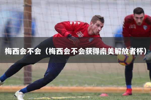 详细阅读:梅西会不会(梅西会不会获得南美解放者杯) 梅西会不会(梅西会不会获得南美解放者杯)