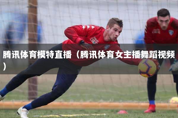 腾讯体育模特直播（腾讯体育女主播舞蹈视频）
