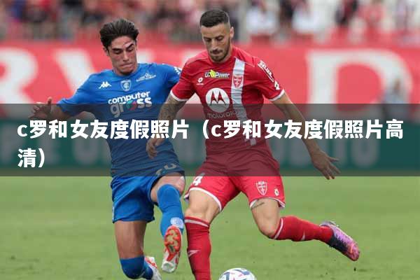 c罗和女友度假照片（c罗和女友度假照片高清）