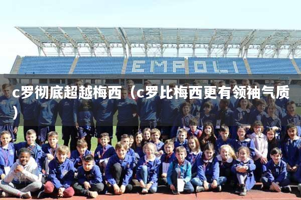 c罗彻底超越梅西（c罗比梅西更有领袖气质）